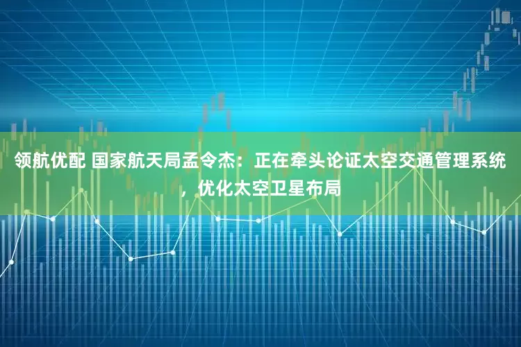领航优配 国家航天局孟令杰：正在牵头论证太空交通管理系统，优化太空卫星布局