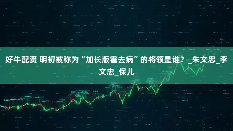 好牛配资 明初被称为“加长版霍去病”的将领是谁？_朱文忠_李文忠_保儿