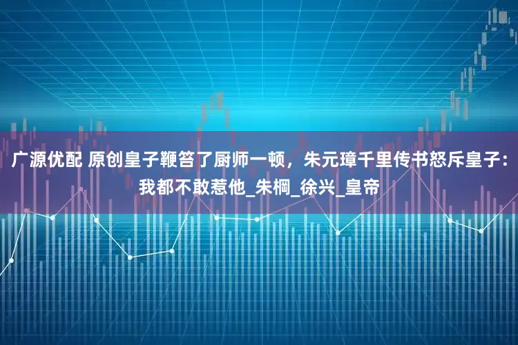 广源优配 原创皇子鞭笞了厨师一顿，朱元璋千里传书怒斥皇子：我都不敢惹他_朱棡_徐兴_皇帝