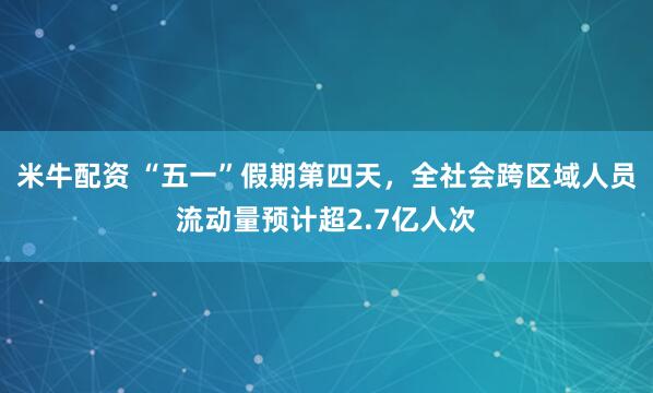 米牛配资 “五一”假期第四天，全社会跨区域人员流动量预计超2.7亿人次