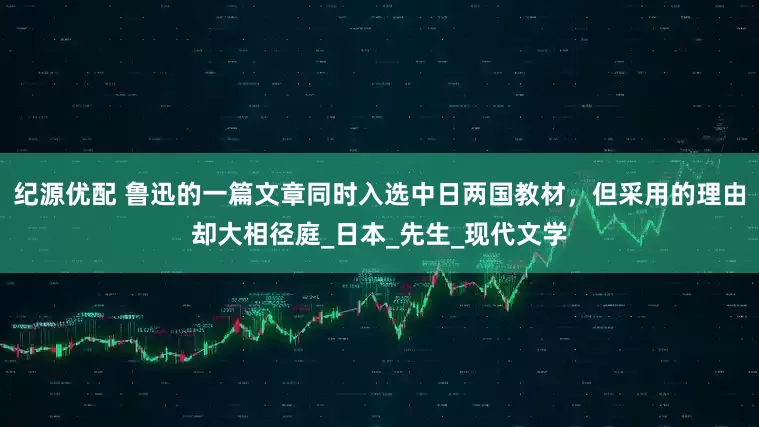 纪源优配 鲁迅的一篇文章同时入选中日两国教材，但采用的理由却大相径庭_日本_先生_现代文学