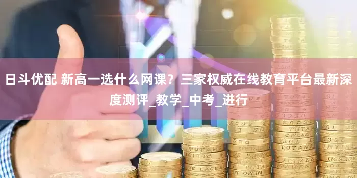 日斗优配 新高一选什么网课？三家权威在线教育平台最新深度测评_教学_中考_进行