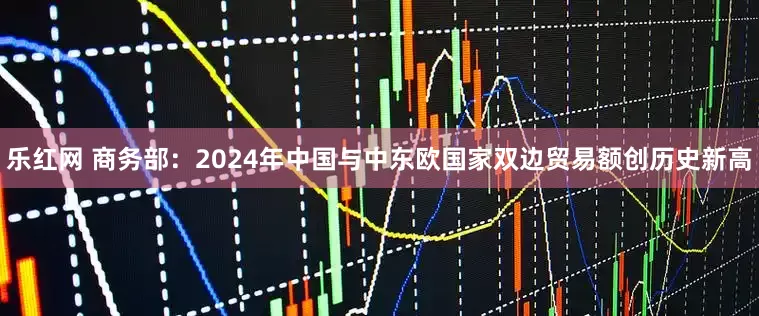 乐红网 商务部：2024年中国与中东欧国家双边贸易额创历史新高
