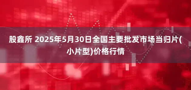 股鑫所 2025年5月30日全国主要批发市场当归片(小片型)价格行情