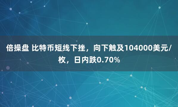 倍操盘 比特币短线下挫，向下触及104000美元/枚，日内跌0.70%
