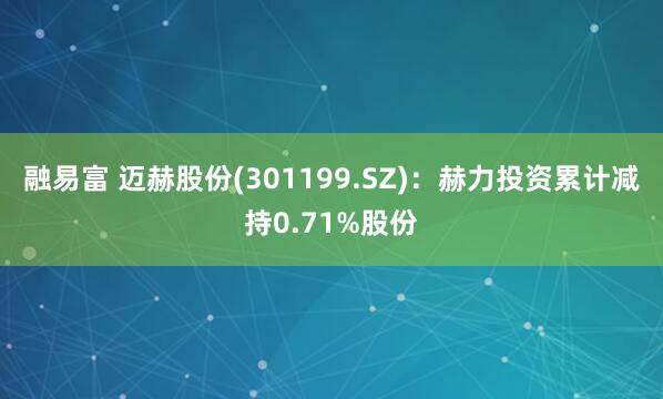 融易富 迈赫股份(301199.SZ)：赫力投资累计减持0.71%股份