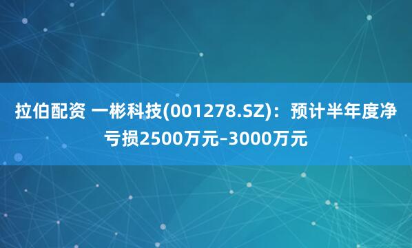 拉伯配资 一彬科技(001278.SZ)：预计半年度净亏损2500万元–3000万元