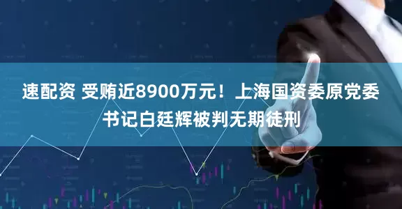 速配资 受贿近8900万元！上海国资委原党委书记白廷辉被判无期徒刑