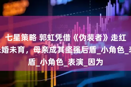 七星策略 郭虹凭借《伪装者》走红，54岁未婚未育，母亲成其坚强后盾_小角色_表演_因为