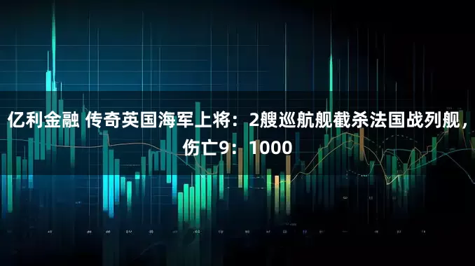 亿利金融 传奇英国海军上将：2艘巡航舰截杀法国战列舰，伤亡9：1000