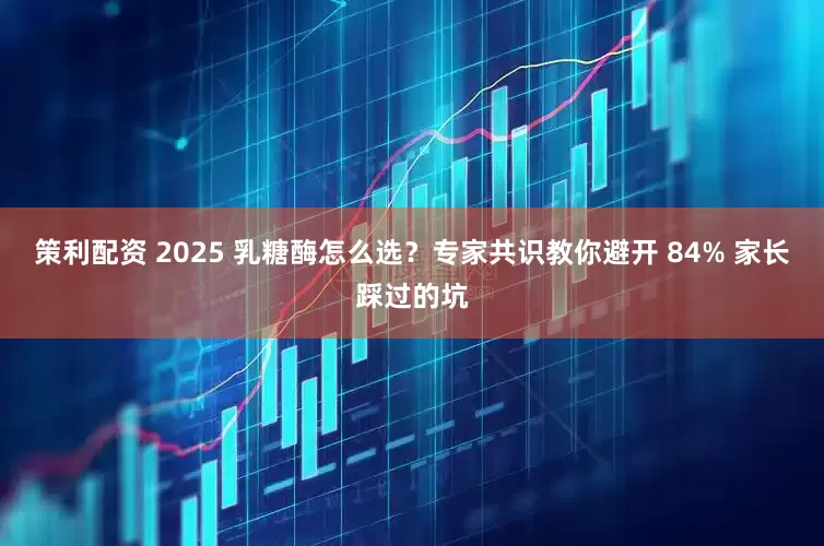 策利配资 2025 乳糖酶怎么选？专家共识教你避开 84% 家长踩过的坑