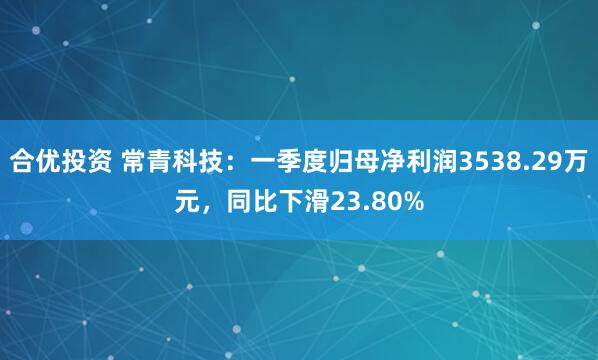 合优投资 常青科技：一季度归母净利润3538.29万元，同比下滑23.80%