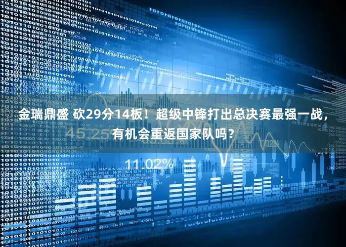 金瑞鼎盛 砍29分14板！超级中锋打出总决赛最强一战，有机会重返国家队吗？